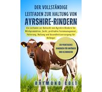 Der vollständige Leitfaden zur Haltung von Ayrshire-Rindern: Ein Leitfaden zur Aufzucht von Ayrshire-Rindern für Milchproduktion, Zucht, profitables ... und Gesundheitsversorgung für Anfänger