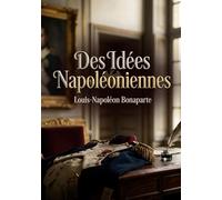 Des Idées Napoléoniennes: Une analyse des principes napoléoniens par Louis Napoléon Bonaparte, futur Napoléon III, offrant un aperçu de sa vision ... interprétation de l'héritage de son oncle.