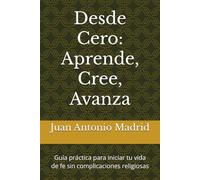 Desde Cero: Aprende, Cree, Avanza: Guía práctica para iniciar tu vida de fe sin complicaciones religiosas