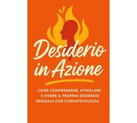 Desiderio in Azione: Come comprendere, stimolare e vivere il proprio desiderio sessuale con consapevolezza