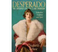 Desperado: The Untamed Life of Clare Sheridan : Seduction, Sculpture and Spies