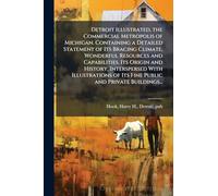 Detroit Illustrated, the Commercial Metropolis of Michigan. Containing a Detailed Statement of Its Bracing Climate, Wonderful Resources and ... of Its Fine Public and Private Buildings...
