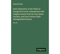 Diary Illustrative of the Times of George the Fourth, Interspersed with Original Letters from the Late Queen Caroline, and from Various Other Distinguished Persons: Vol. IV