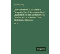 Diary Illustrative of the Times of George the Fourth, Interspersed with Original Letters from the Late Queen Caroline, and from Various Other Distinguished Persons: Vol. III