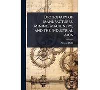 Dictionary of Manufactures, Mining, Machinery, and the Industrial Arts