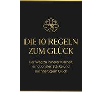 Die 10 Regeln zum Glück: Der Weg zu inneren Klarheit, emotionaler Stärke und nachhaltigem Glück