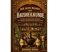 Die alte Kunst der Hausheilkunde: Bewährte Kräuterrezepte, natürliche Anwendungen und traditionelle Heilmethoden für den Alltag