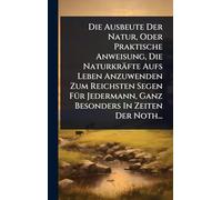 Die Ausbeute Der Natur, Oder Praktische Anweisung, Die Naturkräfte Aufs Leben Anzuwenden Zum Reichsten Segen FÃ1/4r Jedermann, Ganz Besonders In Zeiten Der Noth...
