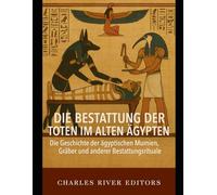 Die Bestattung der Toten im alten Ägypten: Die Geschichte der ägyptischen Mumien, Gräber und anderer Bestattungsrituale