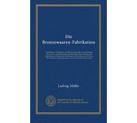 Die Bronzewaaren-Fabrikation: Anleitung zur Fabrikation von Bronzewaaren aller Art, Darstellung ihres Gusses und Behandelns nach demselben, ihrer ... Verfahrungsweisen. In leicht fasslicher...