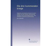 Die drei kommenden kriege: Englands auseinandersetzung mit seinen brüdern von der Entente; Deutschlands aufstieg in den kommenden wirren; eine militärisch-politische prophezeiung