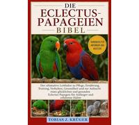 DIE ECLECTUS-PAPAGEIEN BIBEL: Der ultimative Leitfaden zu Pflege, Ernährung, Training, Verhalten, Gesundheit und zur Aufzucht eines glücklichen und ... für Anfänger und erfahrene Halter