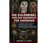 DIE EULENBIBEL UND DAS HANDBUCH FÜR ANFÄNGER: Der vollständige Leitfaden zur Haltung und Wertschätzung von Eulen - Fütterung, Unterbringung, ... Anpassungen an die Nacht und mehr.