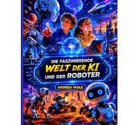 DIE FASZINIERENDE WELT DER KI UND DER ROBOTE: Ein illustrierter Bildungsführer über künstliche Intelligenz, Roboter und die Technologie der Zukunft für Kinder von 9 bis 12 Jahren