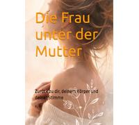 Die Frau unter der Mutter: Zurück zu dir, deinem Körper und deiner Stimme