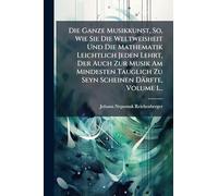 Die Ganze Musikkunst, So, Wie Sie Die Weltweisheit Und Die Mathematik Leichtlich Jeden Lehrt, Der Auch Zur Musik Am Mindesten Tauglich Zu Seyn Scheinen Därfte, Volume 1...