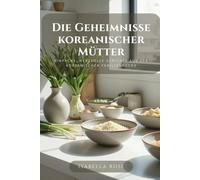 Die Geheimnisse koreanischer Mütter: Einfache, herzvolle Gerichte aus der koreanischen Familienküche