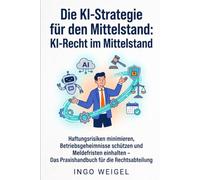 Die KI-Strategie für den Mittelstand: KI-Recht im Mittelstand: Haftungsrisiken minimieren, Betriebsgeheimnisse schützen und Meldefristen einhalten - Das Praxishandbuch für die Rechtsabteilung
