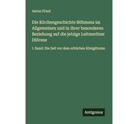 Die Kirchengeschichte Böhmens im Allgemeinen und in ihrer besonderen Beziehung auf die jetzige Leitmeritzer Diöcese: I. Band: Die Zeit vor dem erblichen Königthume