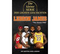 Die kleine Serie der großen Geschichten - LeBron James: Die komplette Laufbahn des NBA-Königs von der Kindheit bis zum Ruhm