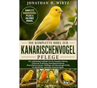 DIE KOMPLETTE BIBEL ZUR KANARISCHENVOGELPFLEGE: Der vollständige Leitfaden für die Auswahl, Haltung, Fütterung, Erziehung, Gesangsentwicklung, ... mit glücklichen, gesunden Kanarienvögeln