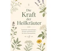 Die Kraft der Heilkräuter: Natürliche Anwendungen, Rezepte und Heilwissen für deine Hausapotheke