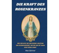 DIE KRAFT DES ROSENKRANZES: Eine einfache und umfassende Anleitung zum Rosenkranzgebet und wie man mit Maria Jesus näher kommt