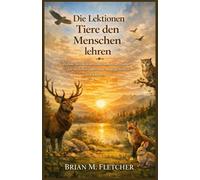 Die Lektionen Tiere den Menschen lehren: Zeitlose Weisheit der stillen Lehrer der Natur für ein Leben voller Sinn, Ausgeglichenheit und Klarheit