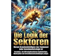 Die Logik der Sektoren: Warum Branchenintelligenz das Fundament jeder Investmentstrategie ist: Verstehen, wie Wirtschaftssektoren Kapitalströme, Marktzyklen und Investitionsentscheidungen prägen