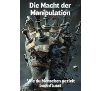Die Macht der Manipulation - Wie du Menschen gezielt beeinflusst: Strategien, Trigger und Techniken, um Verhalten, Denken und Entscheidungen zu steuern