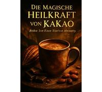 Die Magische Heilkraft von Kakao - Entdecke, wie Kakao Körper und Geist heilt - Ein unverzichtbares Superfood für Wohlbefinden, Energie und emotionale Balance