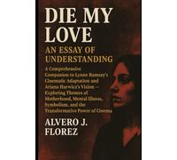 Die My Love: An Essay of Understanding: A Comprehensive Companion to Lynne Ramsay’s Cinematic Adaptation and Ariana Harwicz’s Vision - Exploring ... and the Transformative Power of Cinema