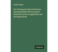 Die Ordnung des österreichischen Staatshaushaltes Mit besonderer Rücksicht auf den AusgabeEtat und die Staatsschuld