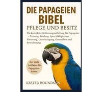 DIE PAPAGEIEN BIBEL PFLEGE UND BESITZ: Die komplette Bedienungsanleitung für Papageien - Training, Bindung, Sprechfähigkeiten, Fütterung, Unterbringung, Gesundheit und Bereicherung