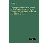 Die pragmatische Sanction, welche unter dem Namen Ludwigs IX., des Heiligen, Königs von Frankreich, auf uns gekommen ist