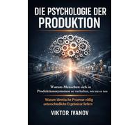 Die Psychologie der Produktion: Warum Menschen sich in Produktionssystemen so verhalten, wie sie es tun - und warum identische Prozesse völlig unterschiedliche Ergebnisse liefern