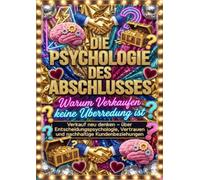 Die Psychologie des Abschlusses: Warum Verkaufen keine Überredung ist: Verkauf neu denken - über Entscheidungspsychologie, Vertrauen und nachhaltige Kundenbeziehungen