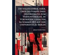 Die Staatslehrer, oder, Ã1/4ber das Verhältniss des Urstaates zum Vernunftreiche, in Vorträgen, gehalten Im Sommer 1813 auf der Universität zu Berlin