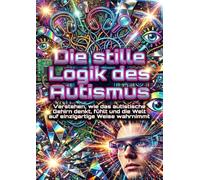 Die stille Logik des Autismus: Verstehen, wie das autistische Gehirn denkt, fühlt und die Welt auf einzigartige Weise wahrnimmt