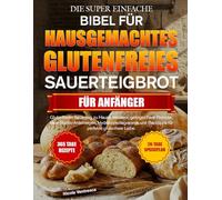 DIE SUPER EINFACHE BIBEL FÜR HAUSGEMACHTES GLUTENFREIES SAUERTEIGBROT FÜR ANFÄNGER: Glutenfreien Sauerteig zu Hause meistern: gelingsichere Rezepte, ... und Backtipps für perfekte glutenfreie Laibe.