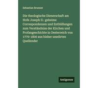 Die theologische Dienerschaft am Hofe Joseph II.: geheime Correspondenzen und Enthüllungen zum Verständniss der Kirchen und Profangeschichte in ... von 1770-1800 aus bisher unedirten Quellender
