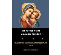 Die totale Weihe an Maria erklärt: Ein umfassender Leitfaden zur Marienverehrung, zum Rosenkranz und zum Leben unter ihrem mütterlichen Schutz