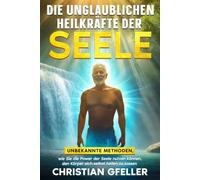 Die unglaublichen Heilkräfte der Seele: Wie Sie die Power der Seele nutzen können, den Körper sich selbst heilen zu lassen
