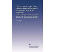 Die untersuchungen Julius Fröbels über die methoden und die systematik der erdkunde: Und ihre stellung im entwicklungsgange der geographie als ... zur geschichte der geographischen methodik