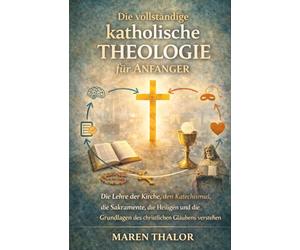 Die vollständige katholische Theologie für Anfänger: Die Lehre der Kirche, den Katechismus, die Sakramente, die Heiligen und die Grundlagen des christlichen Glaubens verstehen