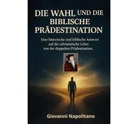 DIE WAHL UND DIE BIBLISCHE PRÄDESTINATION: Eine historische und biblische Antwort auf die calvinistische Lehre von der doppelten Prädestination