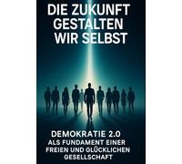 Die Zukunft gestalten wir selbst: Demokratie 2.0 Als Fundament einer freien und glücklichen Gesellschaft