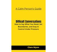 Difficult Conversations: How to Say What You Need, Set Boundaries, and Stay in Control Under Pressure (A Calm Person’s Guide)