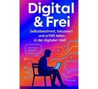 Digital & Frei: Selbstbestimmt, fokussiert und erfüllt leben in der digitalen Welt