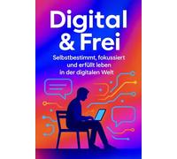 Digital & Frei: Selbstbestimmt, fokussiert und erfüllt leben in der digitalen Welt